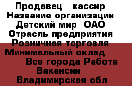 Продавец - кассир › Название организации ­ Детский мир, ОАО › Отрасль предприятия ­ Розничная торговля › Минимальный оклад ­ 25 000 - Все города Работа » Вакансии   . Владимирская обл.,Муромский р-н